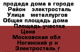 продада дома в городе › Район ­ электросталь › Улица ­ металлургов › Общая площадь дома ­ 120 › Площадь участка ­ 484 › Цена ­ 9 150 000 - Московская обл., Ногинский р-н, Электросталь г. Недвижимость » Дома, коттеджи, дачи продажа   